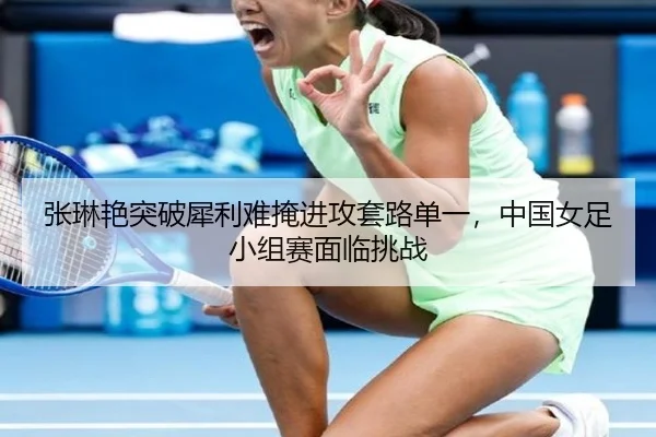 张琳艳突破犀利难掩进攻套路单一，中国女足小组赛面临挑战