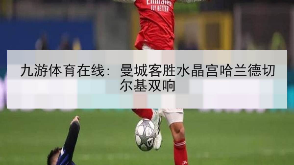 九游体育在线: 曼城客胜水晶宫哈兰德切尔基双响