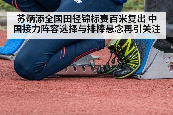 苏炳添全国田径锦标赛百米复出 中国接力阵容选择与排棒悬念再引关注